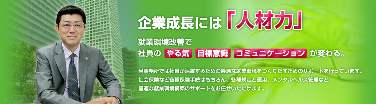 企業成長には「人材力」｜就業環境改善で社員の「やる気」「目標意識」「コミュニケーション」が変わる。｜当事務所では社員が活躍するための最適な就業環境を作り出すためのサポートを行っています。社会保険など各種保険手続きはもちろん、各種規定と運用、メンタルヘルス管理など最適な就業環境構築のサポートをお任せいただけます。